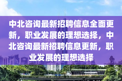 中(zhong)北咨詢(xun)最(zui)新招聘(pin)信(xin)息(xi)全麵(mian)更新(xin)，職業髮展(zhan)的(de)理(li)想選擇，中(zhong)北(bei)咨詢最新招聘(pin)信(xin)息更(geng)新(xin)，職業(ye)髮(fa)展的理想(xiang)選擇