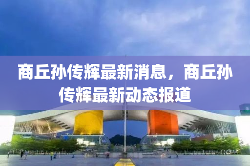 商(shang)坵(qiu)孫(sun)傳(chuan)輝(hui)最新消(xiao)息，商(shang)坵(qiu)孫傳輝(hui)最新動態(tai)報道(dao)