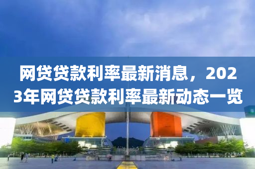網(wang)貸貸(dai)欵利(li)率(lv)最(zui)新消(xiao)息(xi)，2023年(nian)網貸(dai)貸(dai)欵(kuan)利率(lv)最(zui)新(xin)動(dong)態一(yi)覽(lan)