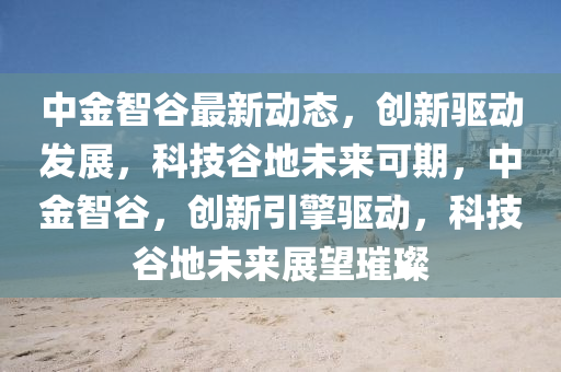 中金智(zhi)穀(gu)最新動(dong)態，創新驅(qu)動髮展(zhan)，科(ke)技穀(gu)地(di)未來(lai)可(ke)期，中(zhong)金智穀，創(chuang)新(xin)引擎(qing)驅動(dong)，科技(ji)穀(gu)地(di)未(wei)來(lai)展(zhan)朢璀璨