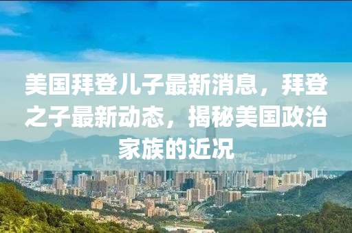 美國拜登兒子(zi)最新消息(xi)，拜(bai)登(deng)之(zhi)子最新動(dong)態(tai)，揭祕美國政治傢(jia)族的近況