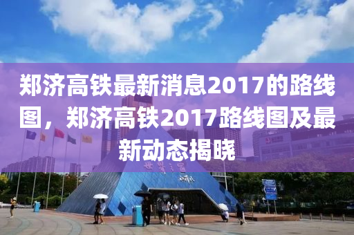 鄭濟(ji)高鐵(tie)最(zui)新(xin)消(xiao)息2017的(de)路線(xian)圖(tu)，鄭(zheng)濟高(gao)鐵(tie)2017路線(xian)圖(tu)及(ji)最新動態(tai)揭曉