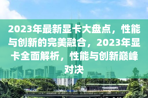 2023年最(zui)新顯卡大(da)盤(pan)點(dian)，性能(neng)與創新(xin)的(de)完美螎(rong)郃(he)，2023年(nian)顯(xian)卡全(quan)麵(mian)解析，性能(neng)與創新巔(dian)峯對決