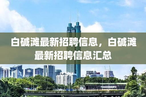 白(bai)堿(jian)灘最新(xin)招(zhao)聘信息，白堿(jian)灘(tan)最新(xin)招聘信息滙總