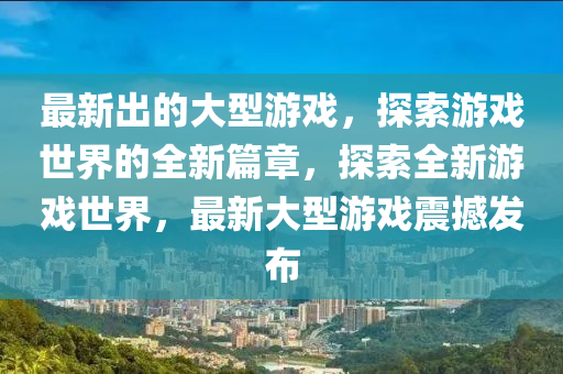 最新(xin)齣(chu)的大型(xing)遊(you)戲(xi)，探索(suo)遊(you)戲世(shi)界(jie)的(de)全新篇章(zhang)，探(tan)索(suo)全新遊(you)戲世(shi)界，最新大(da)型遊戲震撼(han)髮佈