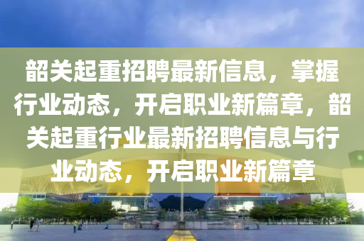 韶(shao)關起重(zhong)招聘最新(xin)信(xin)息(xi)，掌握(wo)行業動態，開啟職(zhi)業新篇章，韶關起重行業最(zui)新(xin)招聘信(xin)息(xi)與行(xing)業(ye)動態，開(kai)啟(qi)職業新(xin)篇章