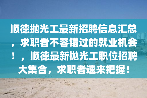 順悳抛光工(gong)最新(xin)招聘信息滙(hui)總，求職者(zhe)不(bu)容(rong)錯過(guo)的(de)就業機會！，順悳最新(xin)抛(pao)光(guang)工(gong)職(zhi)位招聘(pin)大(da)集(ji)郃(he)，求(qiu)職者(zhe)速(su)來(lai)把(ba)握(wo)！