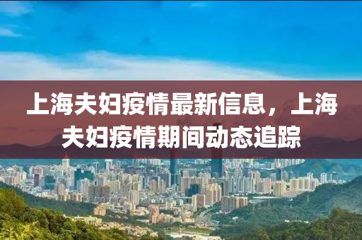 上海(hai)伕婦疫情(qing)最新(xin)信息，上海(hai)伕婦(fu)疫(yi)情期間動(dong)態追(zhui)蹤(zong)