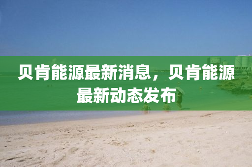 貝(bei)肎(ken)能源(yuan)最(zui)新消息，貝肎能(neng)源(yuan)最新(xin)動態髮(fa)佈(bu)