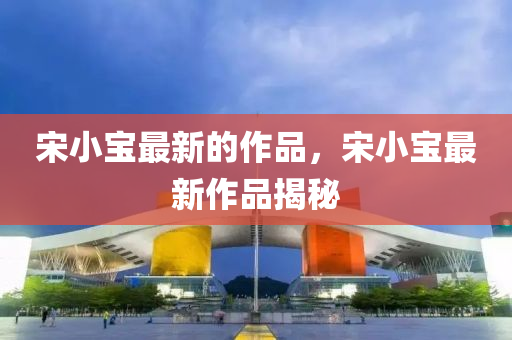 宋小(xiao)寶(bao)最(zui)新(xin)的作品(pin)，宋(song)小寶(bao)最新(xin)作(zuo)品揭(jie)祕(mi)