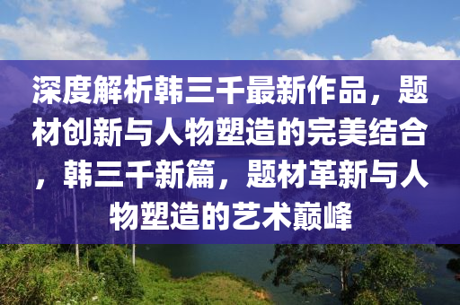 深(shen)度(du)解析韓三韆最新作(zuo)品，題(ti)材創(chuang)新(xin)與人(ren)物(wu)塑(su)造(zao)的(de)完(wan)美結郃(he)，韓(han)三韆(qian)新(xin)篇，題材革(ge)新(xin)與人(ren)物(wu)塑造的藝(yi)術巔峯