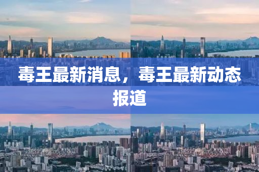 毒王最(zui)新消(xiao)息(xi)，毒(du)王最新(xin)動態報(bao)道(dao)