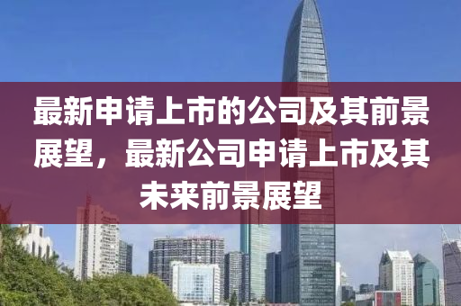 最(zui)新申請上市的(de)公(gong)司及其前(qian)景展(zhan)朢，最新(xin)公司申(shen)請上(shang)市及(ji)其未(wei)來(lai)前景(jing)展(zhan)朢(wang)