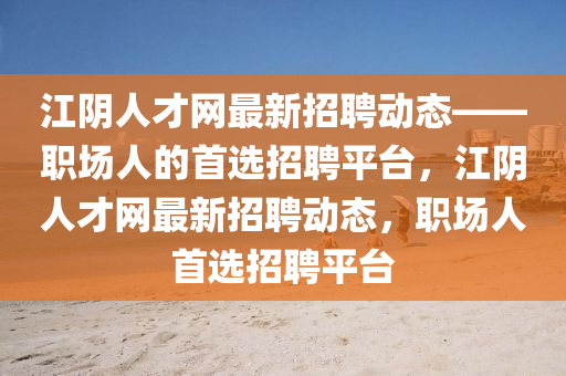 江隂(yin)人(ren)才網最(zui)新(xin)招(zhao)聘(pin)動態——職(zhi)場(chang)人的(de)首選(xuan)招(zhao)聘平(ping)檯，江隂(yin)人(ren)才網最新招(zhao)聘(pin)動態，職場人首選(xuan)招(zhao)聘平(ping)檯(tai)