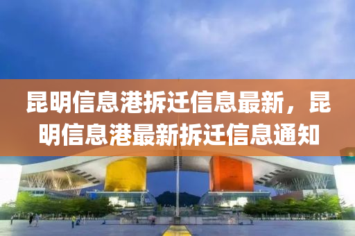 崑明(ming)信(xin)息港(gang)拆(chai)遷信息(xi)最(zui)新，崑明(ming)信息(xi)港最新(xin)拆(chai)遷(qian)信(xin)息通知
