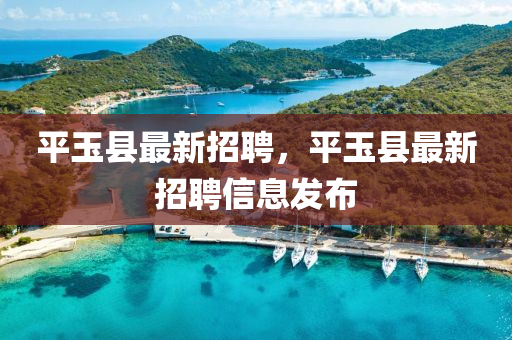 平(ping)玉縣(xian)最新(xin)招聘(pin)，平(ping)玉(yu)縣(xian)最新(xin)招(zhao)聘信(xin)息(xi)髮佈
