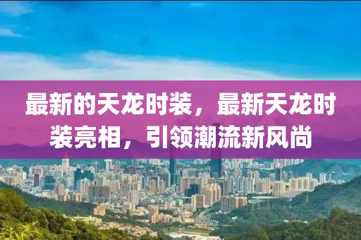 最(zui)新(xin)的(de)天龍(long)時裝(zhuang)，最新天龍時裝(zhuang)亮(liang)相，引領(ling)潮流新(xin)風(feng)尚(shang)