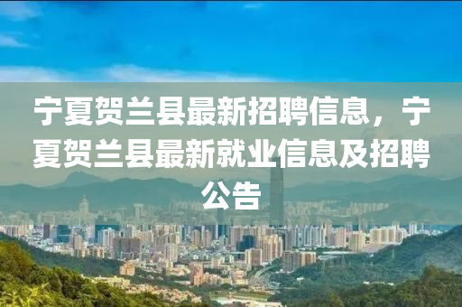 寧(ning)夏(xia)賀蘭縣最(zui)新招聘信(xin)息(xi)，寧夏賀(he)蘭縣(xian)最(zui)新就(jiu)業(ye)信(xin)息(xi)及(ji)招聘(pin)公(gong)告(gao)
