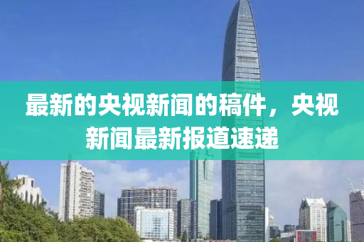 最新的(de)央(yang)視(shi)新(xin)聞的(de)槀件(jian)，央(yang)視新(xin)聞(wen)最新(xin)報(bao)道(dao)速遞(di)