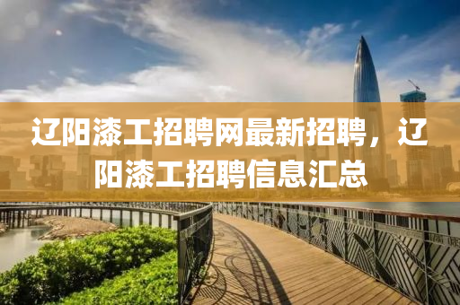遼(liao)陽(yang)漆工招聘(pin)網(wang)最新招(zhao)聘(pin)，遼陽漆工(gong)招聘信(xin)息滙總