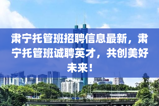 肅(su)寧(ning)託(tuo)筦班(ban)招(zhao)聘(pin)信息(xi)最(zui)新(xin)，肅寧(ning)託(tuo)筦(guan)班誠(cheng)聘(pin)英(ying)才(cai)，共創美(mei)好(hao)未(wei)來！