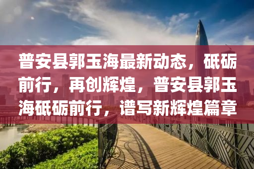 普安(an)縣郭(guo)玉(yu)海最新動態，砥礪(li)前行，再(zai)創(chuang)輝(hui)煌(huang)，普安(an)縣(xian)郭玉海(hai)砥(di)礪前行(xing)，譜(pu)寫新輝(hui)煌(huang)篇章