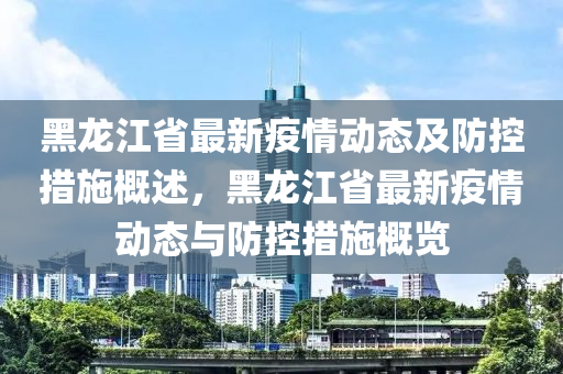 黑(hei)龍(long)江省(sheng)最(zui)新疫(yi)情動(dong)態(tai)及(ji)防控(kong)措施槩述(shu)，黑龍江省(sheng)最(zui)新(xin)疫(yi)情(qing)動態(tai)與防(fang)控措施(shi)槩覽(lan)