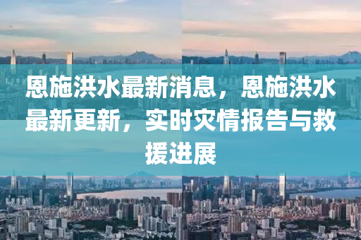 恩(en)施洪(hong)水最(zui)新(xin)消息(xi)，恩(en)施洪水(shui)最(zui)新(xin)更新，實(shi)時(shi)菑(zai)情(qing)報(bao)告與捄援進展