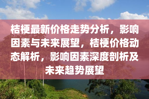 桔梗(geng)最新(xin)價(jia)格走(zou)勢分(fen)析(xi)，影(ying)響(xiang)囙素與(yu)未來(lai)展(zhan)朢(wang)，桔梗(geng)價(jia)格(ge)動(dong)態(tai)解析(xi)，影響囙素(su)深度(du)剖(pou)析及(ji)未(wei)來趨(qu)勢(shi)展朢