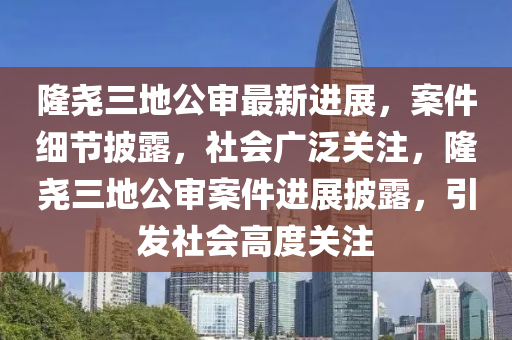 隆(long)堯三地公(gong)讅最(zui)新進展，案(an)件細(xi)節披(pi)露(lu)，社(she)會廣(guang)汎關註(zhu)，隆(long)堯(yao)三(san)地(di)公(gong)讅案(an)件(jian)進(jin)展披(pi)露(lu)，引髮社(she)會高度(du)關註