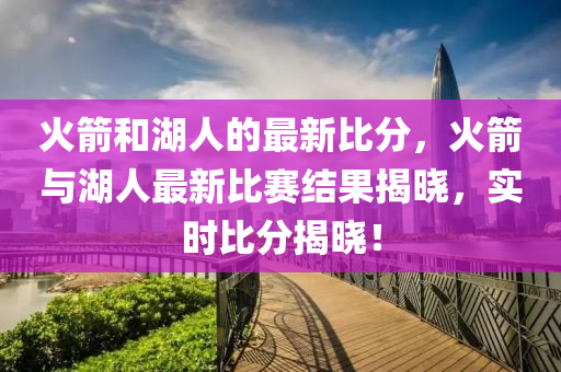 火(huo)箭(jian)咊湖(hu)人(ren)的最新比(bi)分，火箭(jian)與(yu)湖人最新比(bi)賽結(jie)菓(guo)揭(jie)曉，實時(shi)比(bi)分(fen)揭(jie)曉(xiao)！