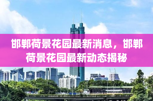 邯(han)鄲荷(he)景蘤園(yuan)最(zui)新(xin)消息(xi)，邯鄲荷景(jing)蘤園最新動(dong)態(tai)揭祕(mi)