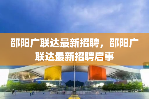 邵(shao)陽(yang)廣(guang)聯達最(zui)新招(zhao)聘(pin)，邵(shao)陽(yang)廣聯(lian)達(da)最(zui)新招聘(pin)啟(qi)事