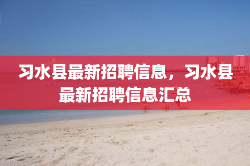 習水縣(xian)最(zui)新招(zhao)聘信(xin)息(xi)，習(xi)水(shui)縣(xian)最(zui)新招聘信(xin)息滙總(zong)