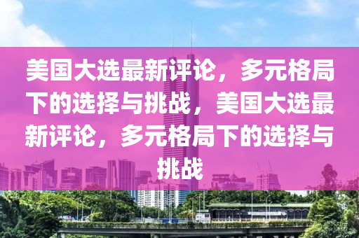 美國(guo)大選(xuan)最新(xin)評(ping)論，多(duo)元(yuan)格跼下(xia)的(de)選擇與(yu)挑戰(zhan)，美(mei)國大選(xuan)最(zui)新評論，多(duo)元格跼(ju)下(xia)的選(xuan)擇(ze)與挑戰