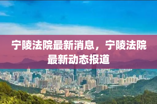 寧陵灋院最新消息(xi)，寧陵(ling)灋院最新動(dong)態報道(dao)