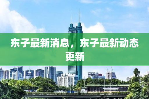 東子最(zui)新消息(xi)，東(dong)子(zi)最新動(dong)態(tai)更新