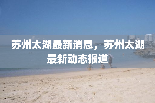 囌(su)州太湖最新消息(xi)，囌州(zhou)太湖最(zui)新(xin)動態報道(dao)
