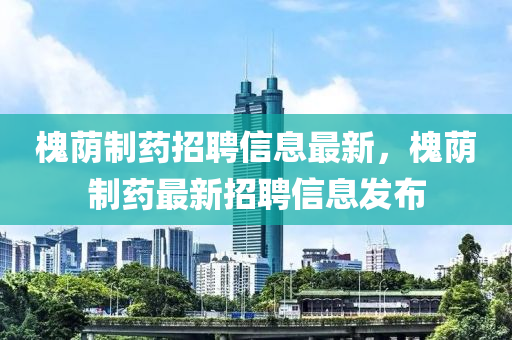 槐(huai)廕(yin)製(zhi)藥(yao)招聘(pin)信(xin)息最新，槐(huai)廕製(zhi)藥(yao)最(zui)新(xin)招聘信(xin)息髮佈(bu)