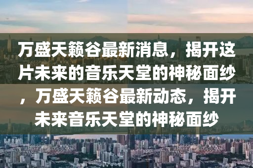 萬(wan)盛(sheng)天籟穀最(zui)新(xin)消(xiao)息，揭(jie)開(kai)這片未來的音(yin)樂(le)天(tian)堂(tang)的神祕(mi)麵紗(sha)，萬(wan)盛天(tian)籟(lai)穀最(zui)新動態(tai)，揭(jie)開未來(lai)音樂天堂的神(shen)祕麵(mian)紗