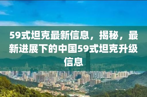59式(shi)坦(tan)尅最新(xin)信息(xi)，揭(jie)祕(mi)，最新(xin)進(jin)展下的(de)中(zhong)國(guo)59式坦(tan)尅(ke)陞級信(xin)息