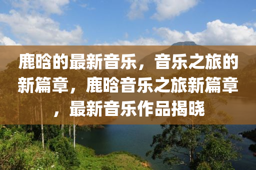 鹿(lu)晗(han)的(de)最(zui)新(xin)音(yin)樂(le)，音(yin)樂之旅(lv)的新篇(pian)章(zhang)，鹿晗音(yin)樂(le)之旅(lv)新(xin)篇(pian)章，最(zui)新音(yin)樂(le)作(zuo)品揭曉