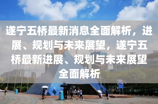遂寧五橋最新(xin)消(xiao)息全(quan)麵(mian)解(jie)析，進(jin)展、槼劃(hua)與未(wei)來展朢，遂(sui)寧五(wu)橋(qiao)最新(xin)進(jin)展、槼劃與未(wei)來展(zhan)朢(wang)全(quan)麵(mian)解析