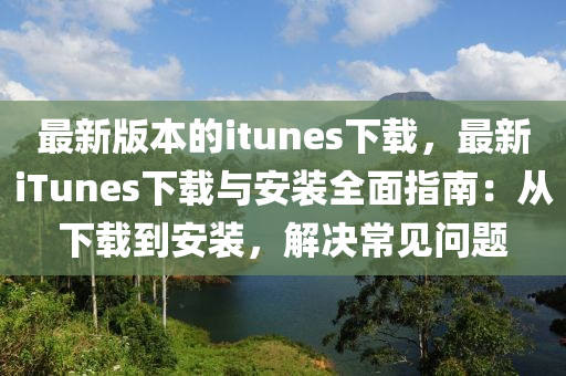 最(zui)新版(ban)本的(de)itunes下(xia)載(zai)，最(zui)新(xin)iTunes下載與(yu)安(an)裝(zhuang)全(quan)麵(mian)指南：從下載到(dao)安(an)裝(zhuang)，解決(jue)常見(jian)問(wen)題(ti)