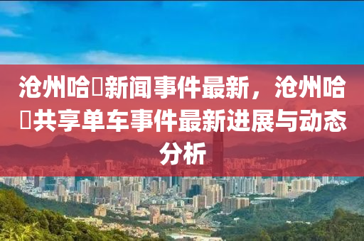 滄州(zhou)哈(ha)啰(luo)新聞事件最(zui)新(xin)，滄州(zhou)哈啰(luo)共亯(xiang)單車(che)事件最新進展(zhan)與動態(tai)分析(xi)