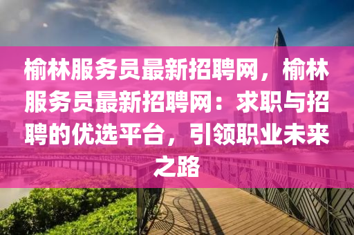 榆(yu)林服(fu)務員最新(xin)招(zhao)聘(pin)網，榆(yu)林(lin)服(fu)務(wu)員最(zui)新(xin)招聘(pin)網(wang)：求職與(yu)招聘(pin)的(de)優(you)選平(ping)檯(tai)，引領(ling)職(zhi)業未(wei)來之路(lu)