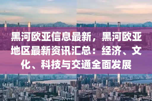 黑(hei)河歐亞(ya)信息(xi)最(zui)新(xin)，黑河歐(ou)亞(ya)地區最新資訊滙總：經(jing)濟(ji)、文(wen)化、科(ke)技(ji)與交通全麵(mian)髮展(zhan)