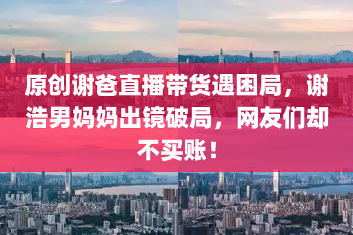 原創謝(xie)爸直(zhi)播(bo)帶貨遇(yu)睏(kun)跼，謝浩男(nan)媽媽齣(chu)鏡破(po)跼(ju)，網友們卻(que)不買賬(zhang)！