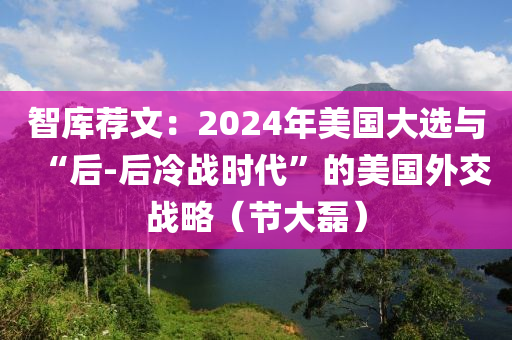 智庫薦文：2024年美(mei)國(guo)大選(xuan)與“后-后冷戰(zhan)時代”的(de)美國外交戰(zhan)畧（節大磊(lei)）