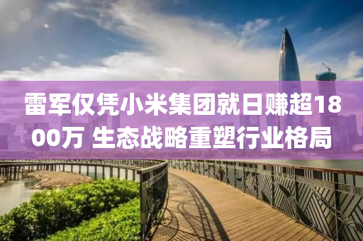 雷軍僅(jin)憑(ping)小米(mi)集糰(tuan)就日賺超1800萬 生(sheng)態(tai)戰畧重塑(su)行業(ye)格(ge)跼(ju)